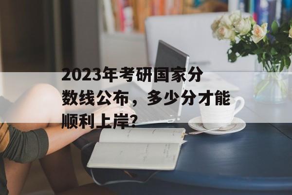 2023年考研国家分数线公布，多少分才能顺利上岸？