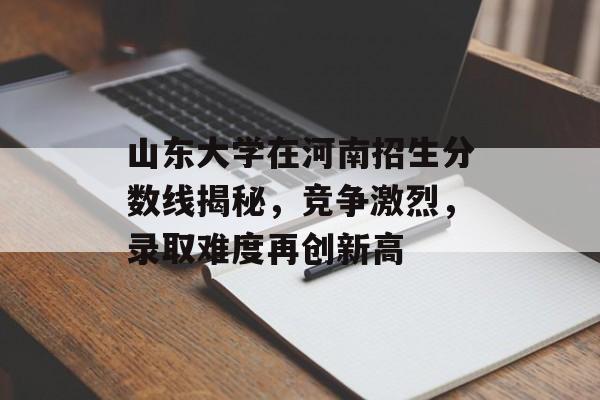 山东大学在河南招生分数线揭秘,竞争激烈,录取难度再创新高 山东大学在河南招生分数线揭秘,竞争激烈,录取难度再创新高