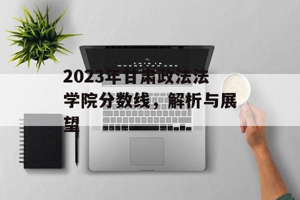 2023年甘肃政法法学院分数线，解析与展望