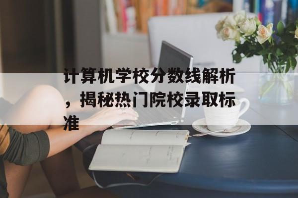 计算机学校分数线解析,揭秘热门院校录取标准 计算机学校分数线解析,揭秘热门院校录取标准