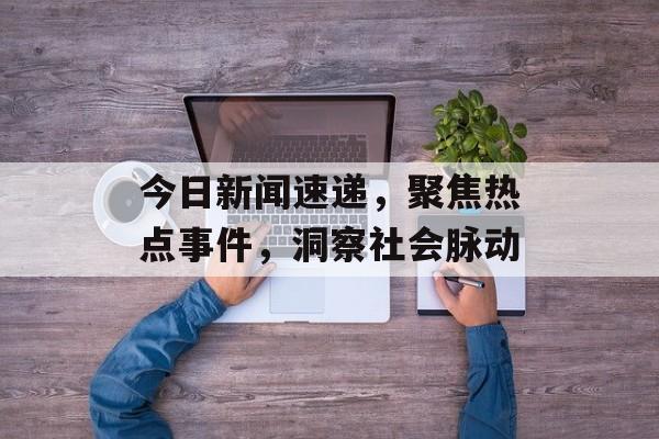 今日新闻速递,聚焦热点事件,洞察社会脉动 今日新闻速递,聚焦热点事件,洞察社会脉动