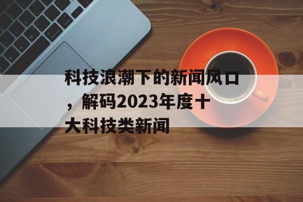 科技浪潮下的新闻风口，解码2023年度十大科技类新闻