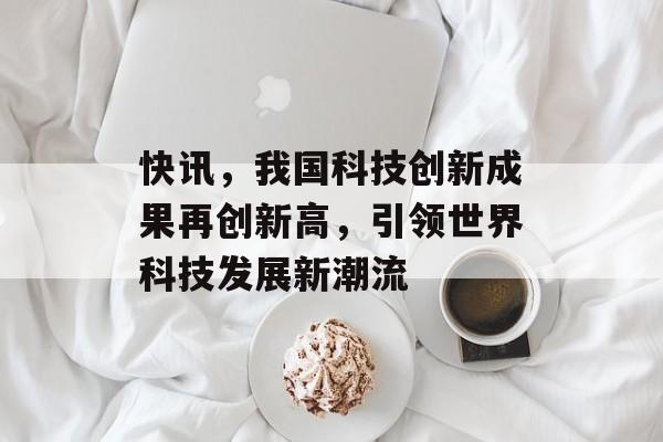 快讯,我国科技创新成果再创新高,引领世界科技发展新潮流 快讯,我国科技创新成果再创新高,引领世界科技发展新潮流