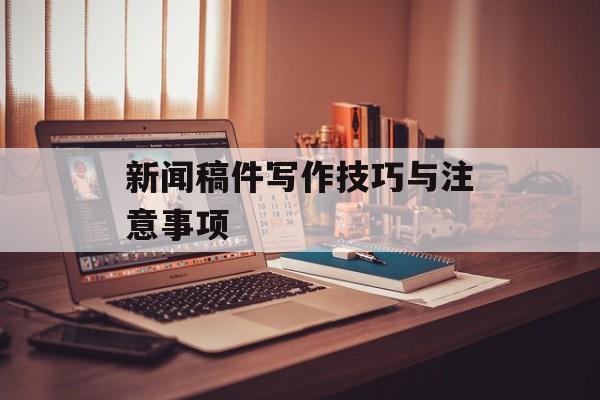 新闻稿件写作技巧与注意事项 新闻稿件写作技巧与注意事项