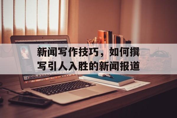 新闻写作技巧，如何撰写引人入胜的新闻报道