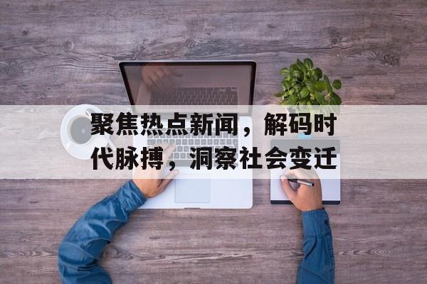 聚焦热点新闻，解码时代脉搏，洞察社会变迁