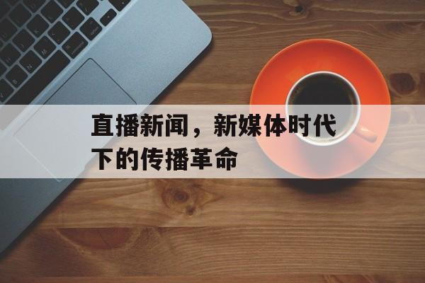 直播新闻，新媒体时代下的传播革命