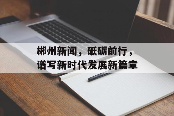 郴州新闻，砥砺前行，谱写新时代发展新篇章