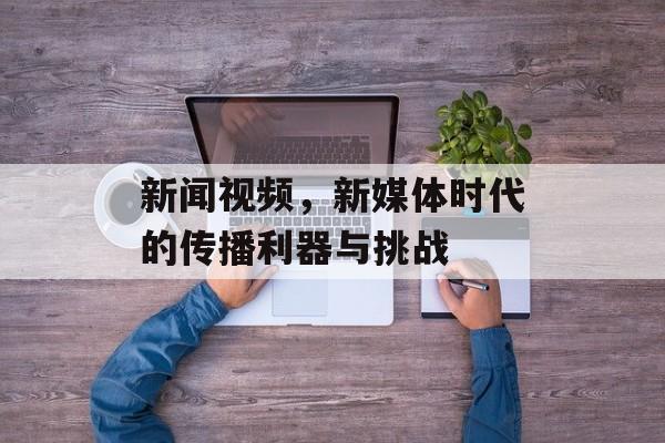 新闻视频，新媒体时代的传播利器与挑战