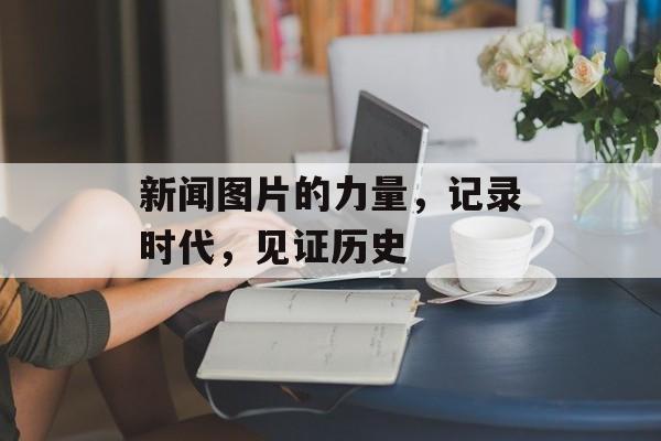 新闻图片的力量,记录时代,见证历史 新闻图片的力量,记录时代,见证历史