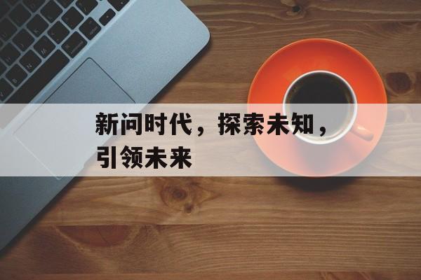 新问时代,探索未知,引领未来 新问时代,探索未知,引领未来