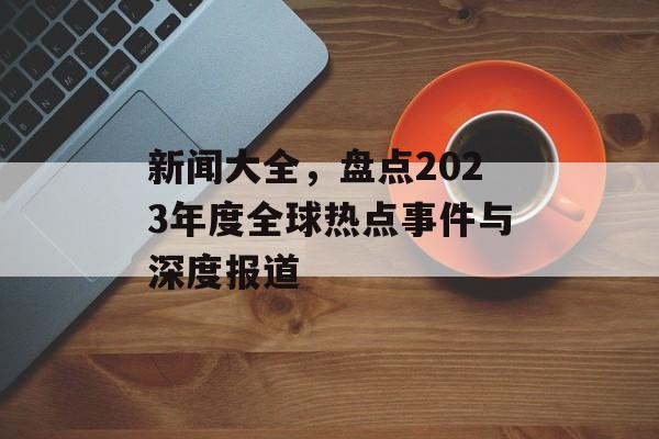 新闻大全,盘点2023年度全球热点事件与深度报道 新闻大全,盘点2023年度全球热点事件与深度报道