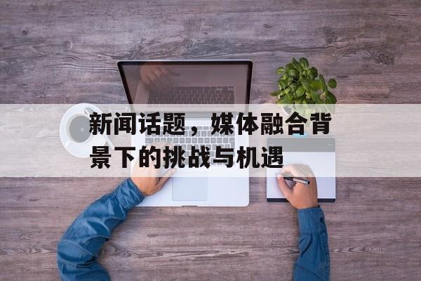 新闻话题,媒体融合背景下的挑战与机遇 新闻话题,媒体融合背景下的挑战与机遇