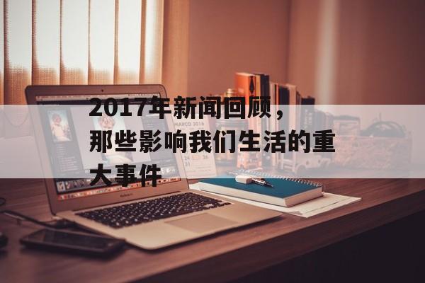 2017年新闻回顾,那些影响我们生活的重大事件 2017年新闻回顾,那些影响我们生活的重大事件