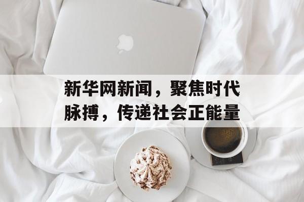 新华网新闻,聚焦时代脉搏,传递社会正能量 新华网新闻,聚焦时代脉搏,传递社会正能量
