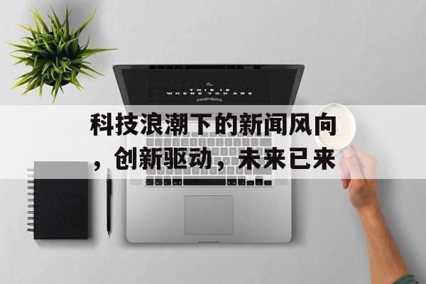 科技浪潮下的新闻风向，创新驱动，未来已来