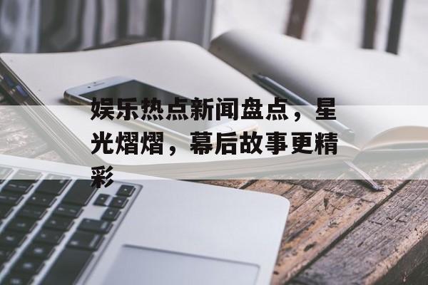 娱乐热点新闻盘点，星光熠熠，幕后故事更精彩