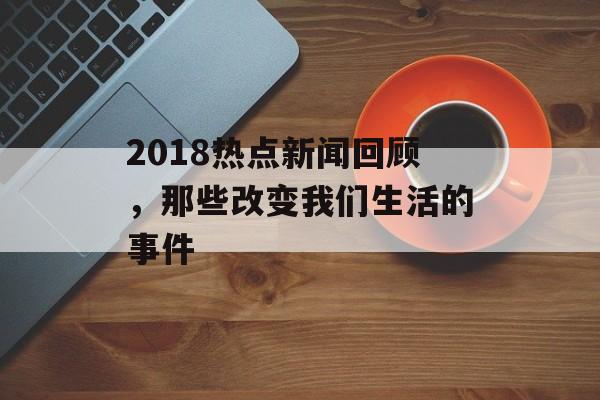 2018热点新闻回顾，那些改变我们生活的事件