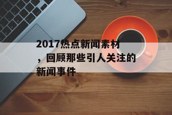 2017热点新闻素材，回顾那些引人关注的新闻事件