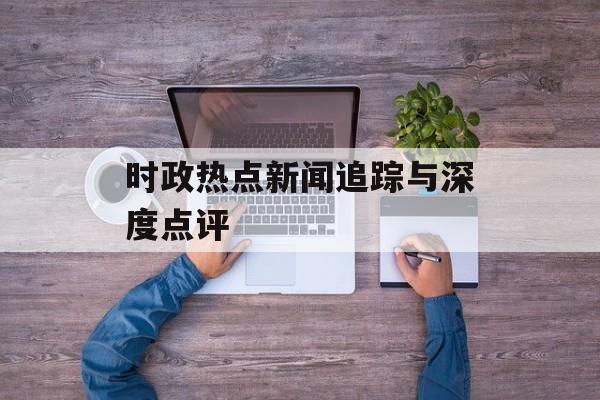 时政热点新闻追踪与深度点评 时政热点新闻追踪与深度点评