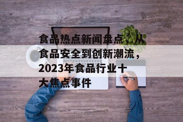 食品热点新闻盘点，从食品安全到创新潮流，2023年食品行业十大焦点事件