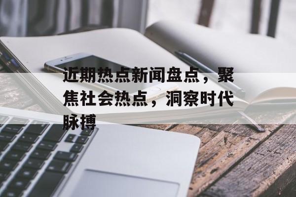 近期热点新闻盘点，聚焦社会热点，洞察时代脉搏
