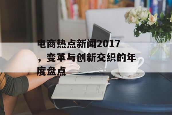 电商热点新闻2017,变革与创新交织的年度盘点 电商热点新闻2017,变革与创新交织的年度盘点
