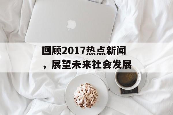 回顾2017热点新闻,展望未来社会发展 回顾2017热点新闻,展望未来社会发展