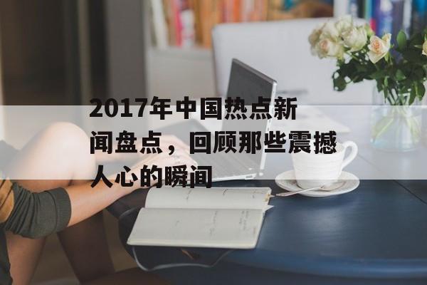 2017年中国热点新闻盘点,回顾那些震撼人心的瞬间 2017年中国热点新闻盘点,回顾那些震撼人心的瞬间