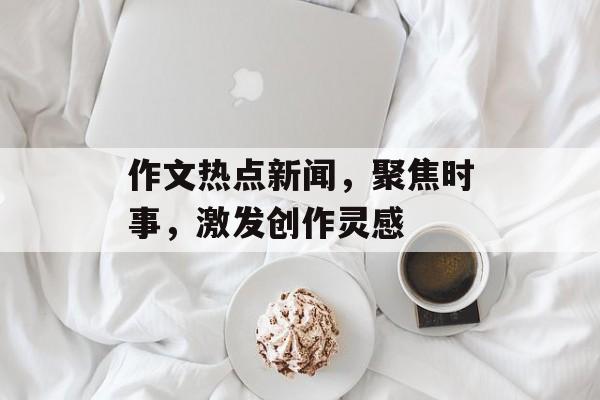 作文热点新闻，聚焦时事，激发创作灵感