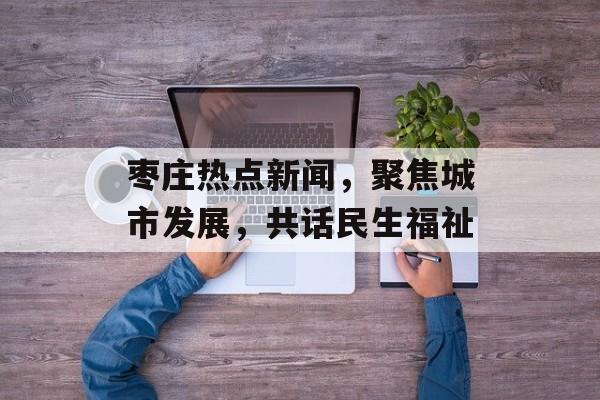 枣庄热点新闻，聚焦城市发展，共话民生福祉