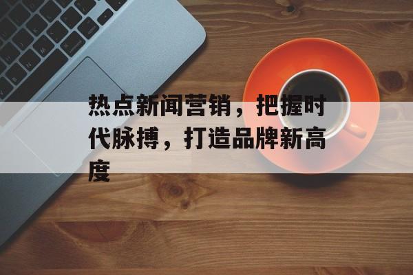 热点新闻营销，把握时代脉搏，打造品牌新高度