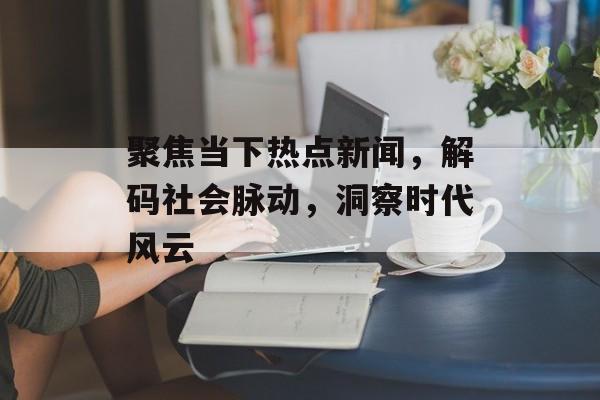聚焦当下热点新闻,解码社会脉动,洞察时代风云 聚焦当下热点新闻,解码社会脉动,洞察时代风云
