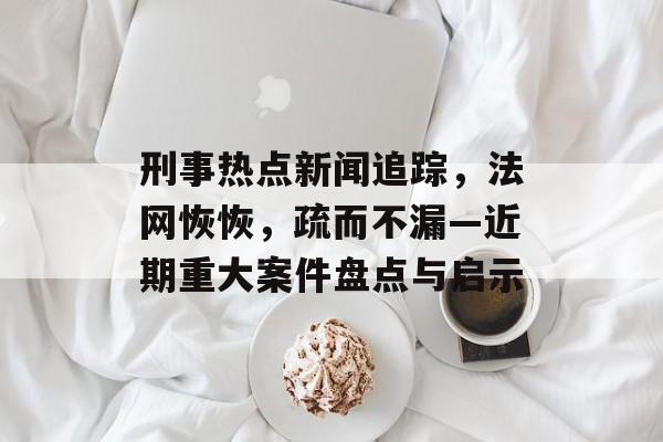 刑事热点新闻追踪，法网恢恢，疏而不漏—近期重大案件盘点与启示