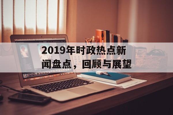 2019年时政热点新闻盘点，回顾与展望