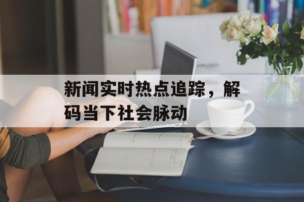 新闻实时热点追踪,解码当下社会脉动 新闻实时热点追踪,解码当下社会脉动