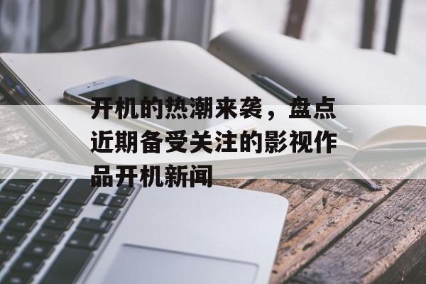 开机的热潮来袭，盘点近期备受关注的影视作品开机新闻