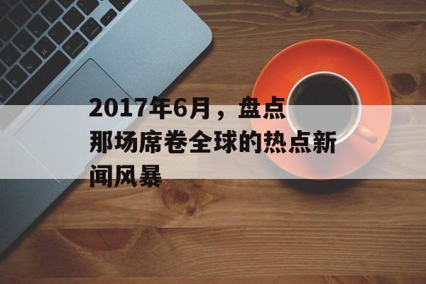2017年6月，盘点那场席卷全球的热点新闻风暴