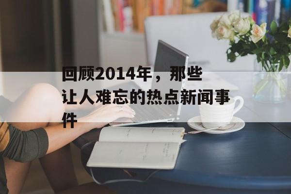 回顾2014年,那些让人难忘的热点新闻事件 回顾2014年,那些让人难忘的热点新闻事件