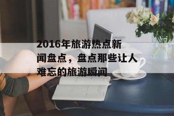 2016年旅游热点新闻盘点，盘点那些让人难忘的旅游瞬间