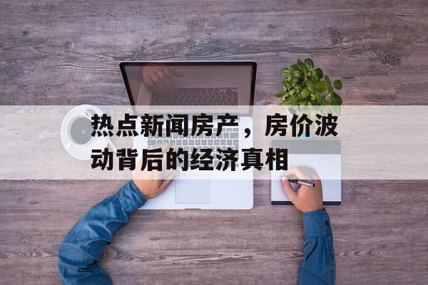 热点新闻房产，房价波动背后的经济真相