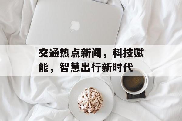 交通热点新闻，科技赋能，智慧出行新时代