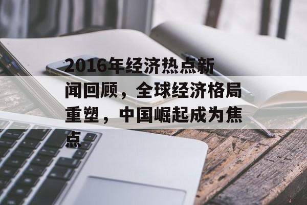 2016年经济热点新闻回顾，全球经济格局重塑，中国崛起成为焦点