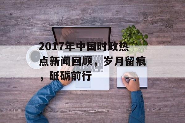 2017年中国时政热点新闻回顾，岁月留痕，砥砺前行