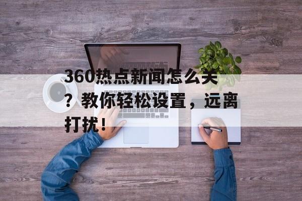 360热点新闻怎么关？教你轻松设置，远离打扰！