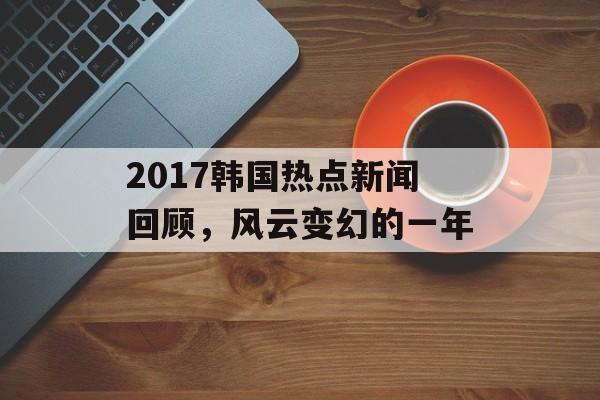 2017韩国热点新闻回顾,风云变幻的一年 2017韩国热点新闻回顾,风云变幻的一年