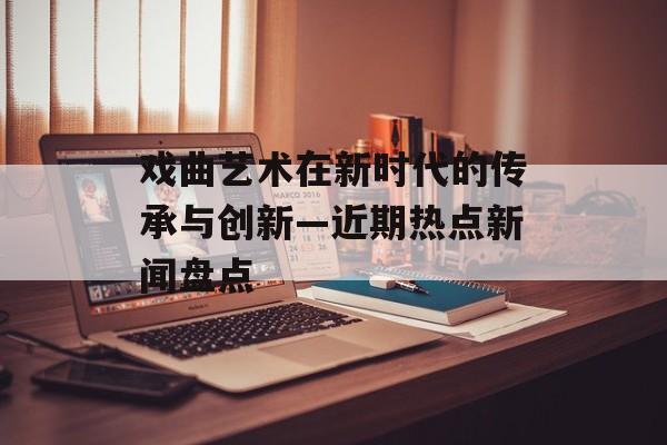 戏曲艺术在新时代的传承与创新—近期热点新闻盘点