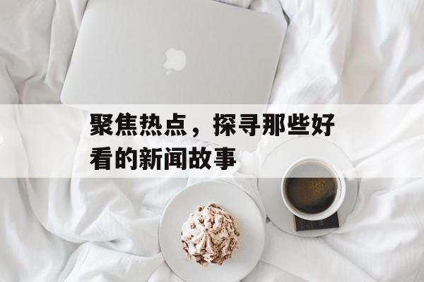 聚焦热点，探寻那些好看的新闻故事