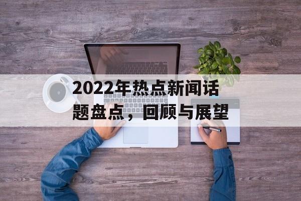 2022年热点新闻话题盘点，回顾与展望