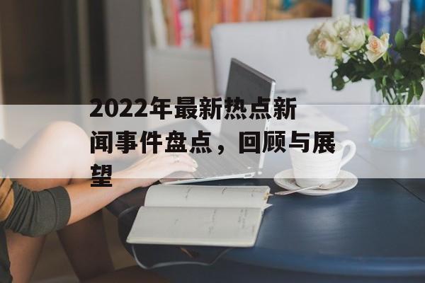 2022年最新热点新闻事件盘点,回顾与展望 2022年最新热点新闻事件盘点,回顾与展望